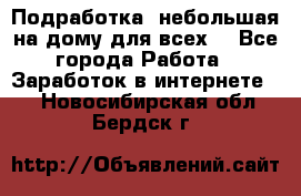 Подработка- небольшая на дому для всех. - Все города Работа » Заработок в интернете   . Новосибирская обл.,Бердск г.